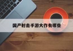国产射击手游大作有哪些(国产射击手游大作有哪些名字)
