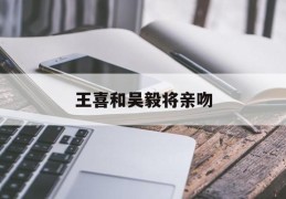 王喜和吴毅将亲吻(王喜和吴毅将亲吻视频)