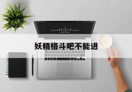 妖精格斗吧不能进(妖精格斗吧不能进了吗)